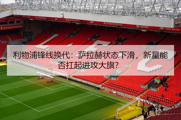 利物浦锋线换代：萨拉赫状态下滑，新星能否扛起进攻大旗？